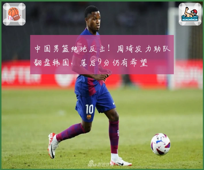 中国男篮绝地反击！周琦发力助队翻盘韩国，落后9分仍有希望