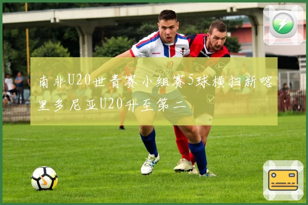 南非U20世青赛小组赛5球横扫新喀里多尼亚U20升至第二