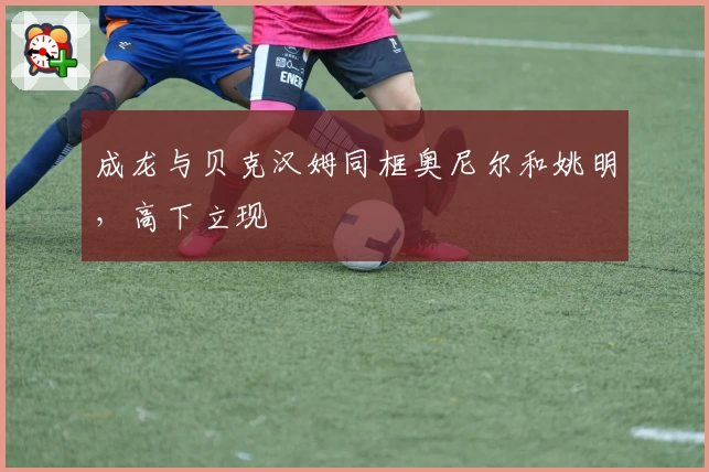 成龙与贝克汉姆同框奥尼尔和姚明，高下立现