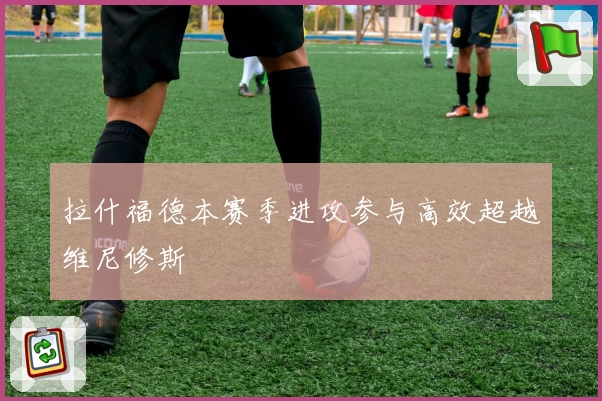 拉什福德本赛季进攻参与高效超越维尼修斯