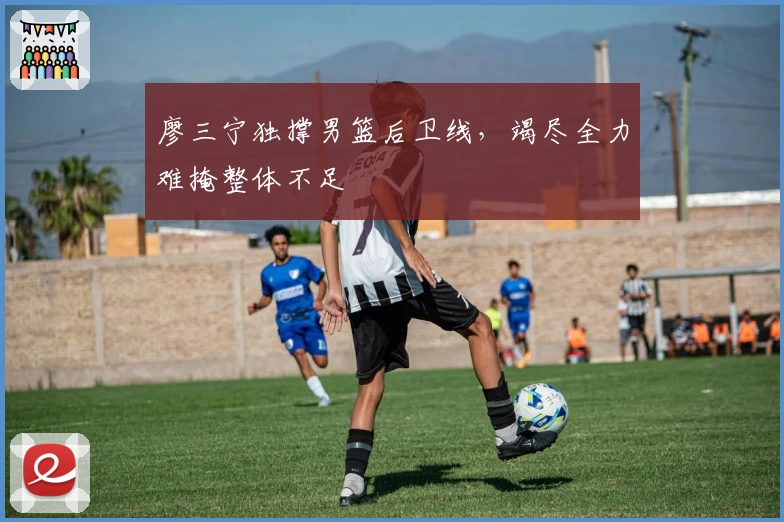 廖三宁独撑男篮后卫线，竭尽全力难掩整体不足