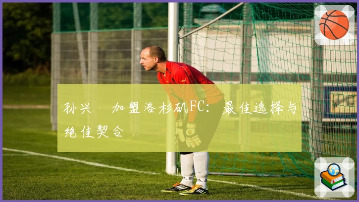 孙兴慜加盟洛杉矶FC:最佳选择与绝佳契合