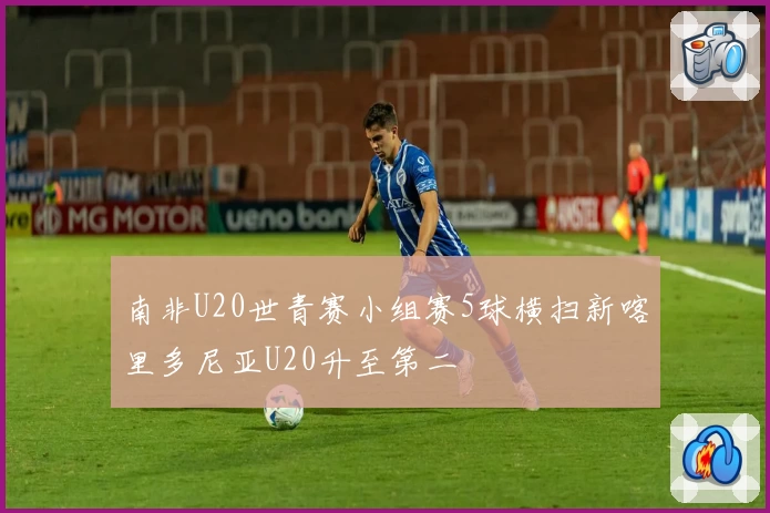 南非U20世青赛小组赛5球横扫新喀里多尼亚U20升至第二