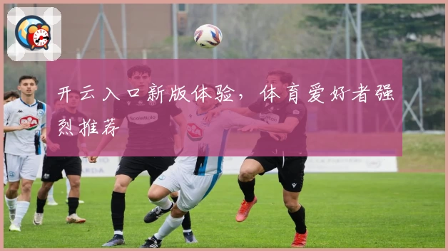 开云入口新版体验，体育爱好者强烈推荐