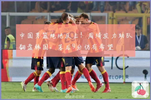 中国男篮绝地反击！周琦发力助队翻盘韩国，落后9分仍有希望