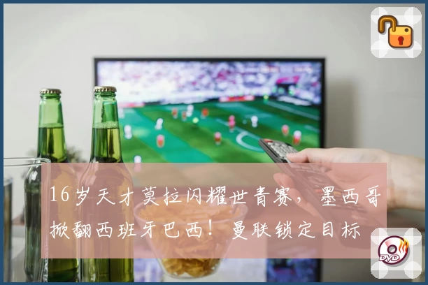 16岁天才莫拉闪耀世青赛，墨西哥掀翻西班牙巴西！曼联锁定目标