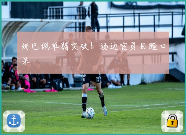 姆巴佩单骑突破！场边官员目瞪口呆