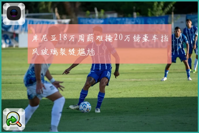 库尼亚18万周薪难掩20万镑豪车挡风玻璃裂缝尴尬