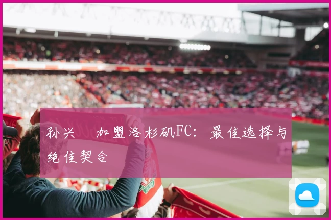 孙兴慜加盟洛杉矶FC:最佳选择与绝佳契合
