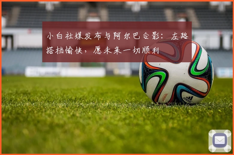 小白社媒发布与阿尔巴合影：左路搭档愉快，愿未来一切顺利