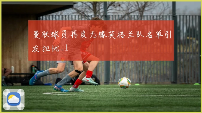 曼联球员再度无缘英格兰队名单引发担忧_1