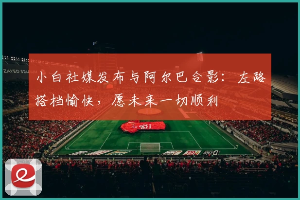 小白社媒发布与阿尔巴合影：左路搭档愉快，愿未来一切顺利